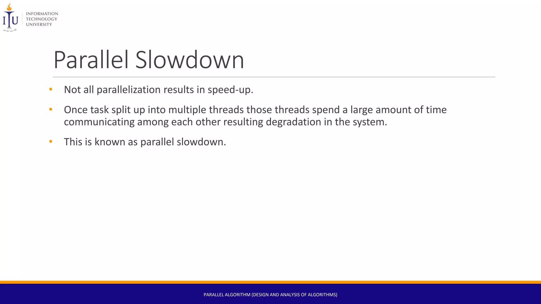Parallel Slowdown
• Not all parallelization results in speed-up.
• Once task split up into multiple threads those threads spend a large amount of time
communicating among each other resulting degradation in the system.
• This is known as parallel slowdown.
PARALLEL ALGORITHM (DESIGN AND ANALYSIS OF ALGORITHMS)
 