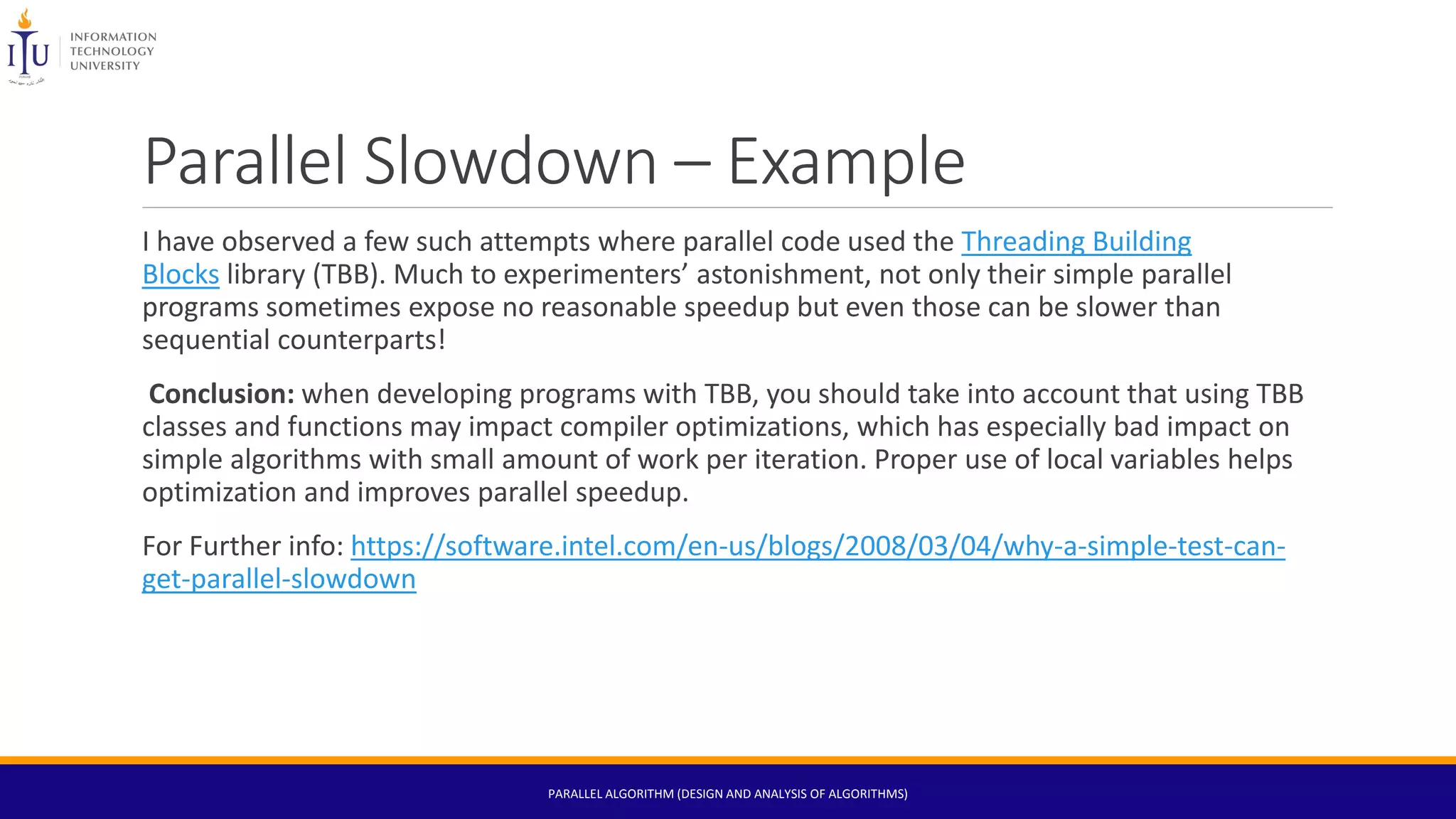 Parallel Slowdown – Example
I have observed a few such attempts where parallel code used the Threading Building
Blocks library (TBB). Much to experimenters’ astonishment, not only their simple parallel
programs sometimes expose no reasonable speedup but even those can be slower than
sequential counterparts!
Conclusion: when developing programs with TBB, you should take into account that using TBB
classes and functions may impact compiler optimizations, which has especially bad impact on
simple algorithms with small amount of work per iteration. Proper use of local variables helps
optimization and improves parallel speedup.
For Further info: https://software.intel.com/en-us/blogs/2008/03/04/why-a-simple-test-can-
get-parallel-slowdown
PARALLEL ALGORITHM (DESIGN AND ANALYSIS OF ALGORITHMS)
 