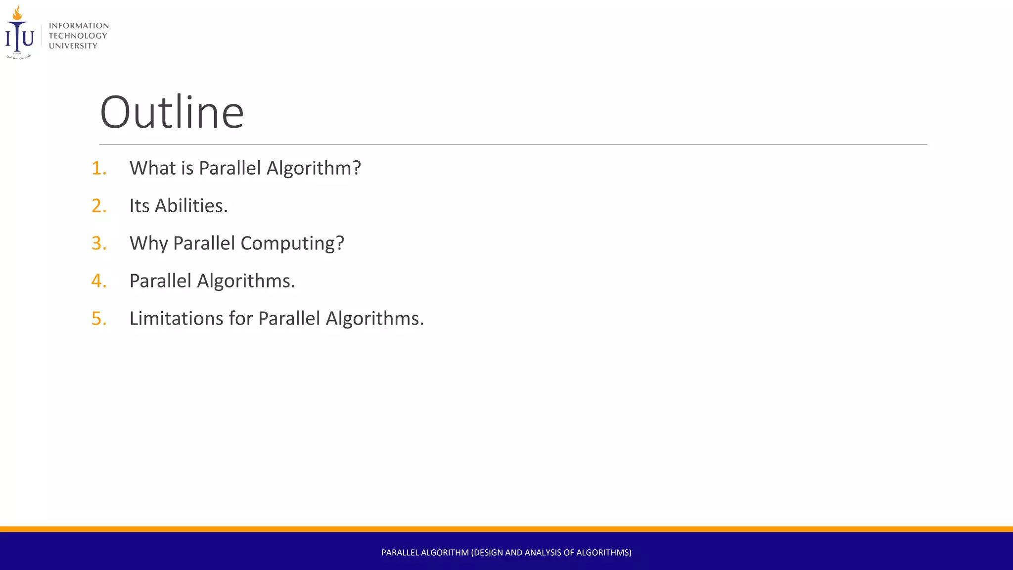 Outline
1. What is Parallel Algorithm?
2. Its Abilities.
3. Why Parallel Computing?
4. Parallel Algorithms.
5. Limitations for Parallel Algorithms.
PARALLEL ALGORITHM (DESIGN AND ANALYSIS OF ALGORITHMS)
 