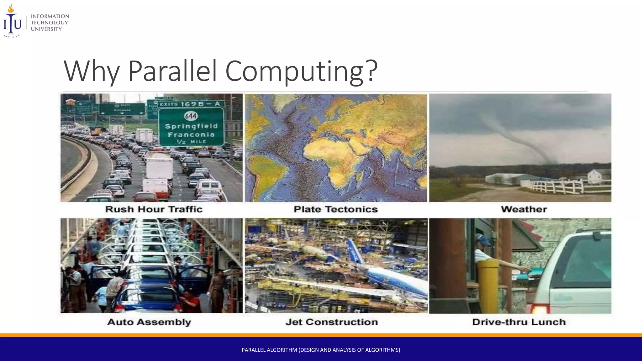 Why Parallel Computing?
The Real World is Massively Parallel:
• In the natural world, many complex, interrelated events are happening at the same time, yet within a
temporal sequence.
• Compared to serial computing, parallel computing is much better suited for modeling, simulating and
understanding complex, real world phenomena.
PARALLEL ALGORITHM (DESIGN AND ANALYSIS OF ALGORITHMS)
 
