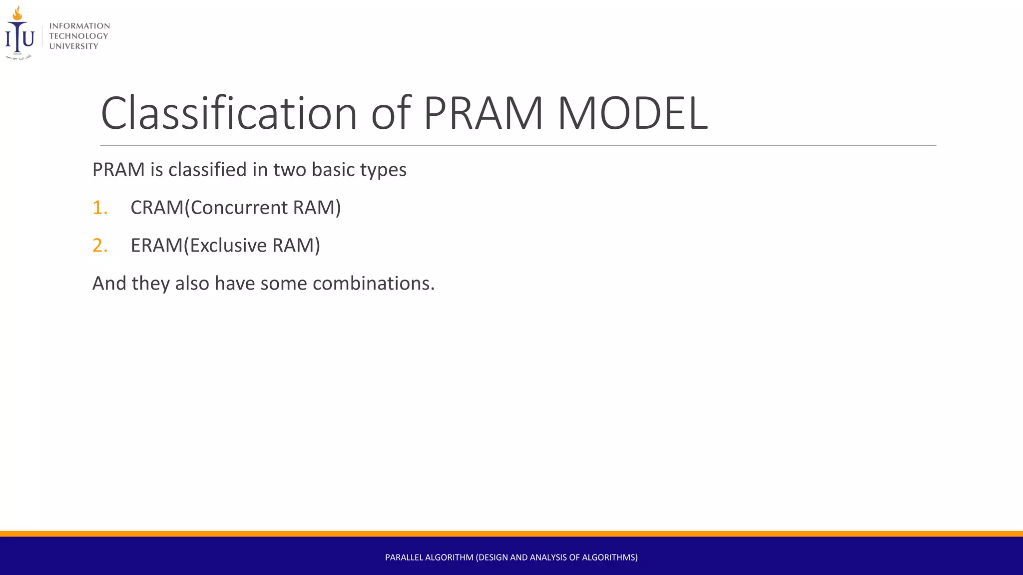 Classification of PRAM MODEL
PRAM is classified in two basic types
1. CRAM(Concurrent RAM)
2. ERAM(Exclusive RAM)
And they also have some combinations.
PARALLEL ALGORITHM (DESIGN AND ANALYSIS OF ALGORITHMS)
 