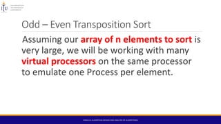 Odd – Even Transposition Sort
Assuming our array of n elements to sort is
very large, we will be working with many
virtual processors on the same processor
to emulate one Process per element.
PARALLEL ALGORITHM (DESIGN AND ANALYSIS OF ALGORITHMS)
 