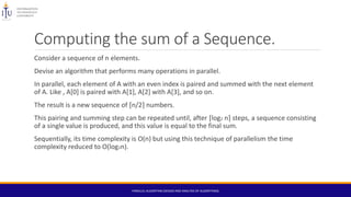 Computing the sum of a Sequence.
Consider a sequence of n elements.
Devise an algorithm that performs many operations in parallel.
In parallel, each element of A with an even index is paired and summed with the next element
of A. Like , A[0] is paired with A[1], A[2] with A[3], and so on.
The result is a new sequence of ⌈n/2⌉ numbers.
This pairing and summing step can be repeated until, after ⌈log2 n⌉ steps, a sequence consisting
of a single value is produced, and this value is equal to the final sum.
Sequentially, its time complexity is O(n) but using this technique of parallelism the time
complexity reduced to O(log2n).
PARALLEL ALGORITHM (DESIGN AND ANALYSIS OF ALGORITHMS)
 