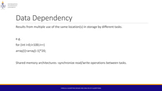 Data Dependency
Results from multiple use of the same location(s) in storage by different tasks.
e.g.
for (int i=0;i<100;i++)
array[i]=array[i-1]*20;
Shared memory architectures -synchronize read/write operations between tasks.
PARALLEL ALGORITHM (DESIGN AND ANALYSIS OF ALGORITHMS)
 