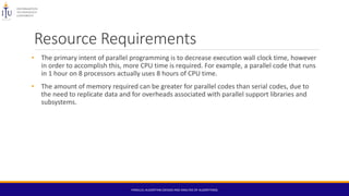 Resource Requirements
• The primary intent of parallel programming is to decrease execution wall clock time, however
in order to accomplish this, more CPU time is required. For example, a parallel code that runs
in 1 hour on 8 processors actually uses 8 hours of CPU time.
• The amount of memory required can be greater for parallel codes than serial codes, due to
the need to replicate data and for overheads associated with parallel support libraries and
subsystems.
PARALLEL ALGORITHM (DESIGN AND ANALYSIS OF ALGORITHMS)
 