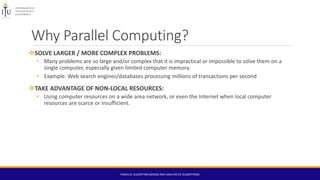 Why Parallel Computing?
SOLVE LARGER / MORE COMPLEX PROBLEMS:
• Many problems are so large and/or complex that it is impractical or impossible to solve them on a
single computer, especially given limited computer memory.
• Example: Web search engines/databases processing millions of transactions per second
TAKE ADVANTAGE OF NON-LOCAL RESOURCES:
• Using computer resources on a wide area network, or even the Internet when local computer
resources are scarce or insufficient.
PARALLEL ALGORITHM (DESIGN AND ANALYSIS OF ALGORITHMS)
 