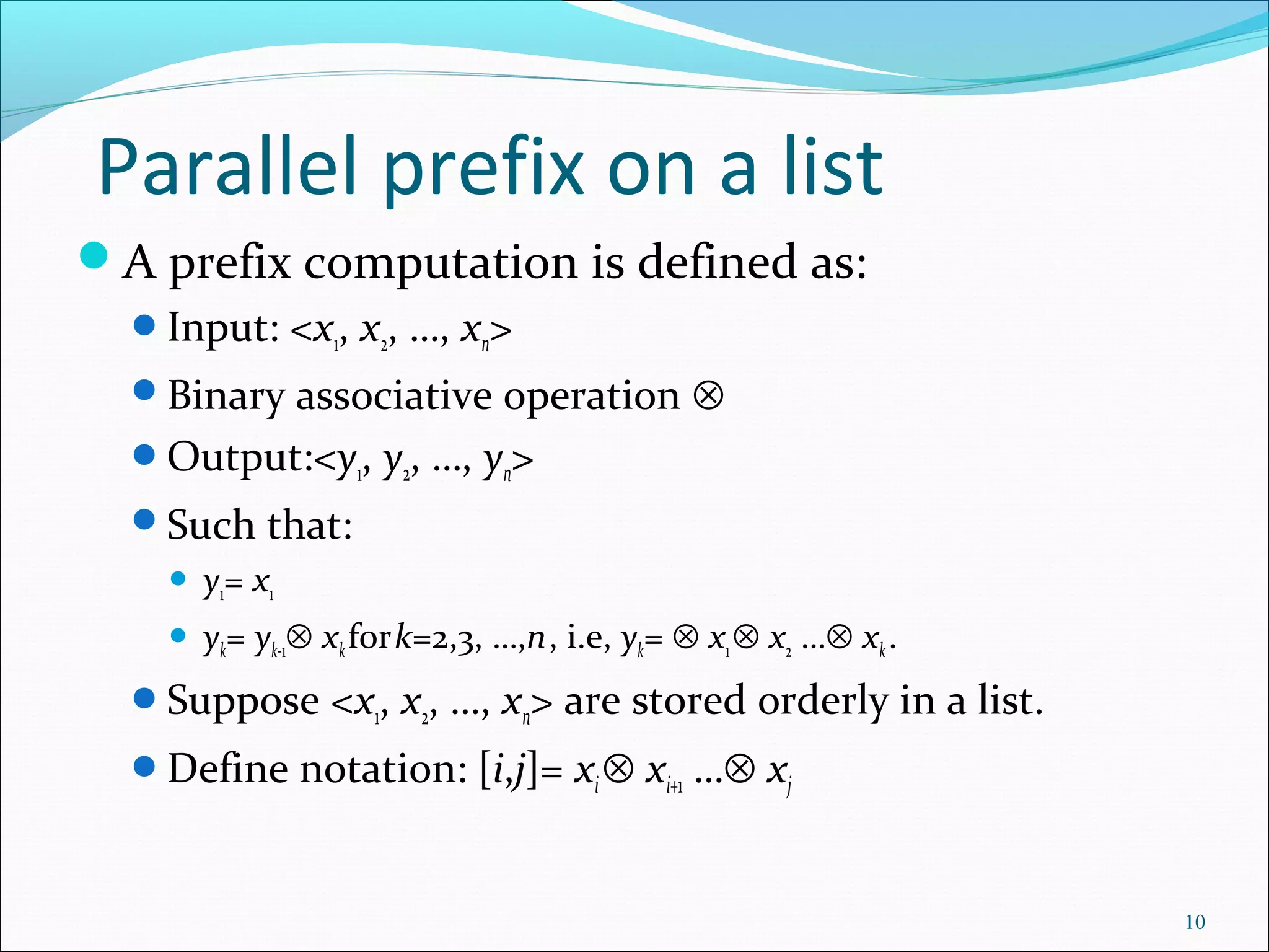 Parallel prefix on a list
A prefix computation is defined as:
Input: <x1, x2, …, xn>
Binary associative operation ⊗
Output:<y1, y2, …, yn>
Such that:
 y1= x1
 yk= yk-1⊗ xkfork=2,3, …,n, i.e, yk= ⊗ x1⊗ x2 …⊗ xk.
Suppose <x1, x2, …, xn> are stored orderly in a list.
Define notation: [i,j]= xi⊗ xi+1 …⊗ xj
10
 