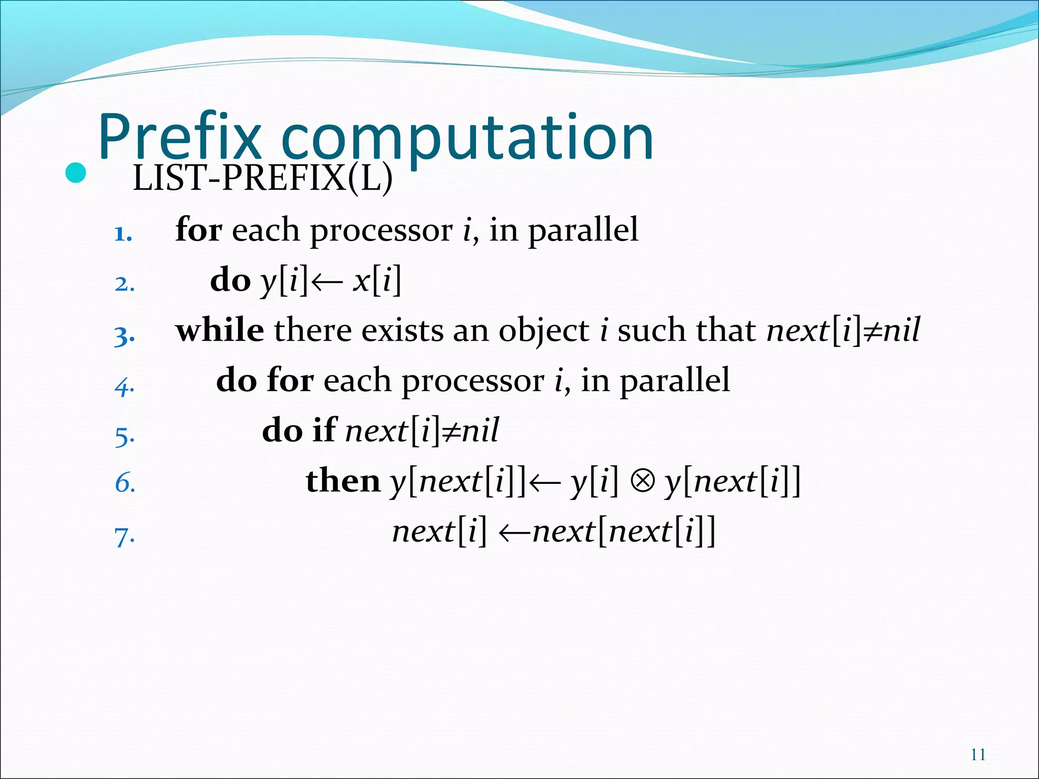 Prefix computation LIST-PREFIX(L)
1. for each processor i, in parallel
2. do y[i]← x[i]
3. while there exists an object i such that next[i]≠nil
4. do for each processor i, in parallel
5. do if next[i]≠nil
6. then y[next[i]]← y[i] ⊗ y[next[i]]
7. next[i] ←next[next[i]]
11
 
