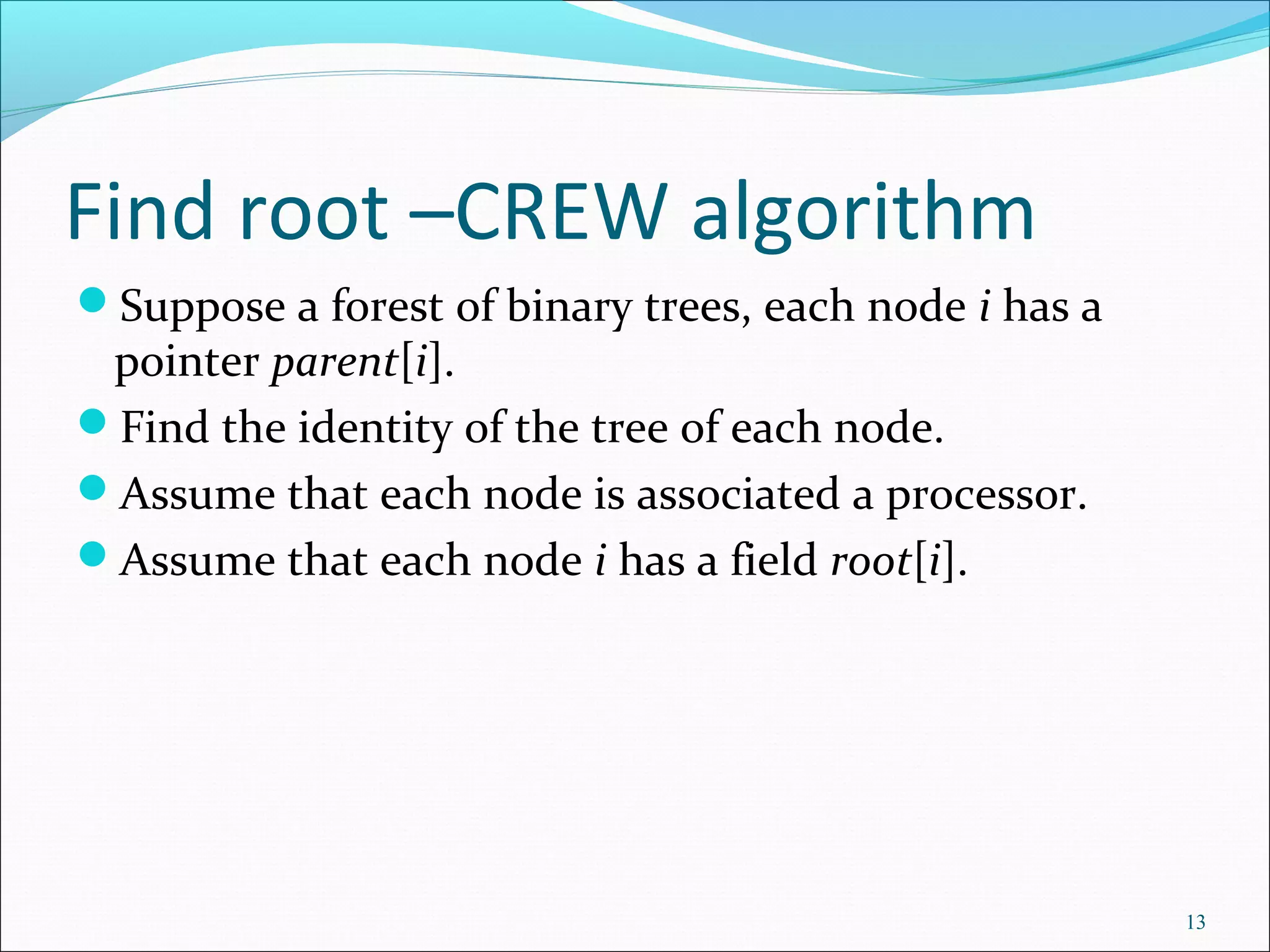 Find root –CREW algorithm
Suppose a forest of binary trees, each node i has a
pointer parent[i].
Find the identity of the tree of each node.
Assume that each node is associated a processor.
Assume that each node i has a field root[i].
13
 