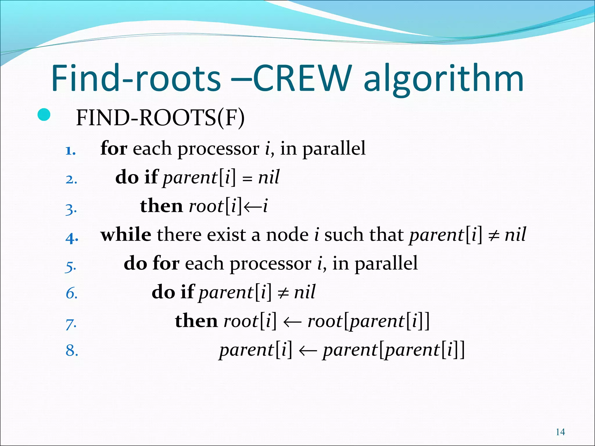 Find-roots –CREW algorithm
 FIND-ROOTS(F)
1. for each processor i, in parallel
2. do if parent[i] = nil
3. then root[i]←i
4. while there exist a node i such that parent[i] ≠ nil
5. do for each processor i, in parallel
6. do if parent[i] ≠ nil
7. then root[i] ← root[parent[i]]
8. parent[i] ← parent[parent[i]]
14
 