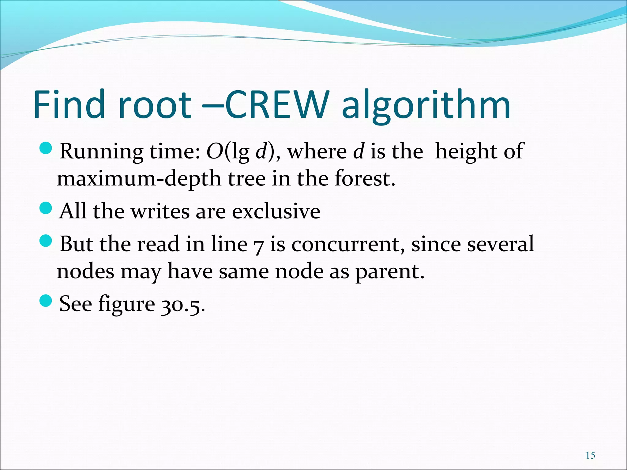Find root –CREW algorithm
Running time: O(lg d), where d is the height of
maximum-depth tree in the forest.
All the writes are exclusive
But the read in line 7 is concurrent, since several
nodes may have same node as parent.
See figure 30.5.
15
 