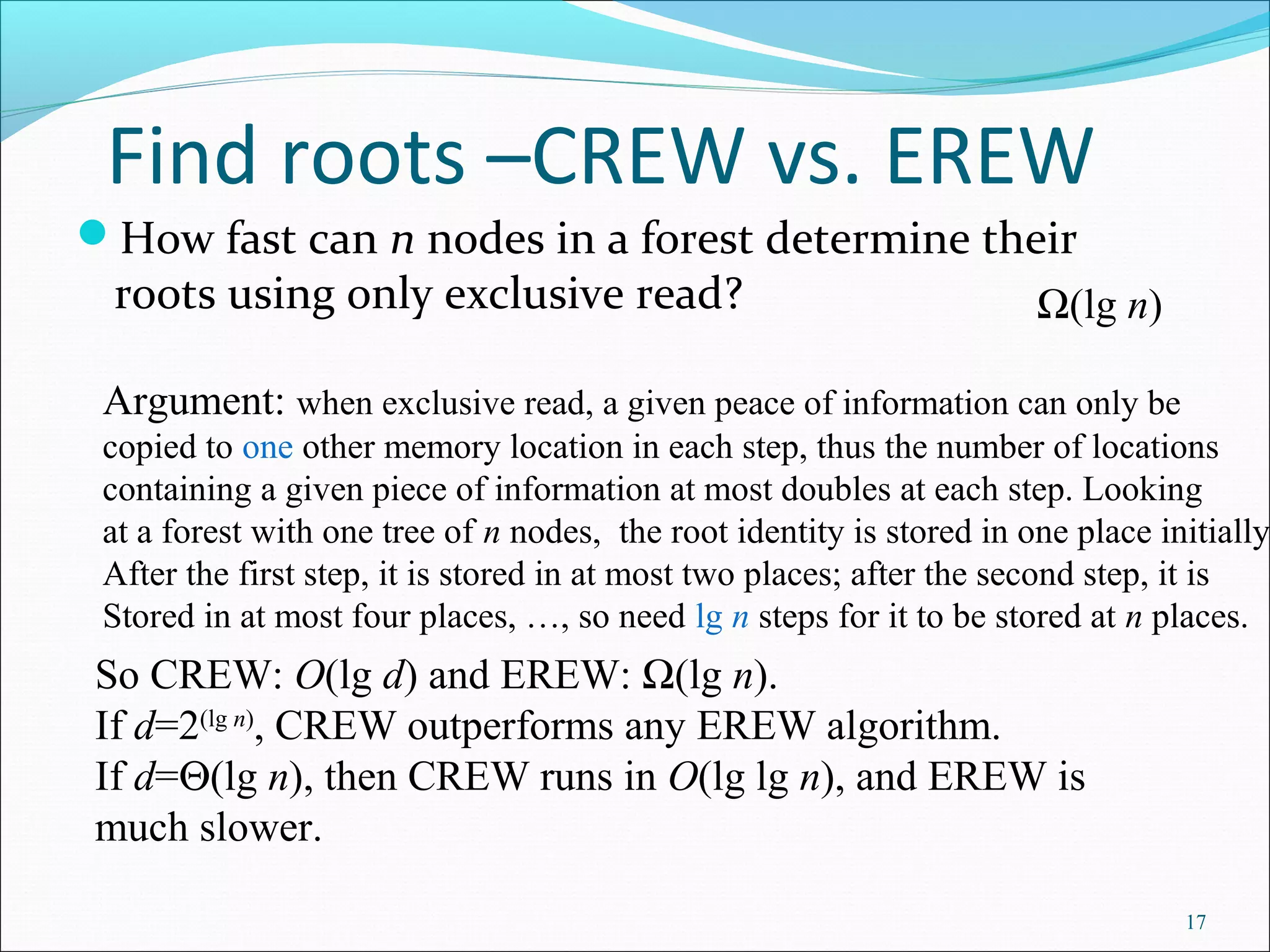 Find roots –CREW vs. EREW
How fast can n nodes in a forest determine their
roots using only exclusive read?
17
Ω(lg n)
Argument: when exclusive read, a given peace of information can only be
copied to one other memory location in each step, thus the number of locations
containing a given piece of information at most doubles at each step. Looking
at a forest with one tree of n nodes, the root identity is stored in one place initially.
After the first step, it is stored in at most two places; after the second step, it is
Stored in at most four places, …, so need lg n steps for it to be stored at n places.
So CREW: O(lg d) and EREW: Ω(lg n).
If d=2(lg n)
, CREW outperforms any EREW algorithm.
If d=Θ(lg n), then CREW runs in O(lg lg n), and EREW is
much slower.
 