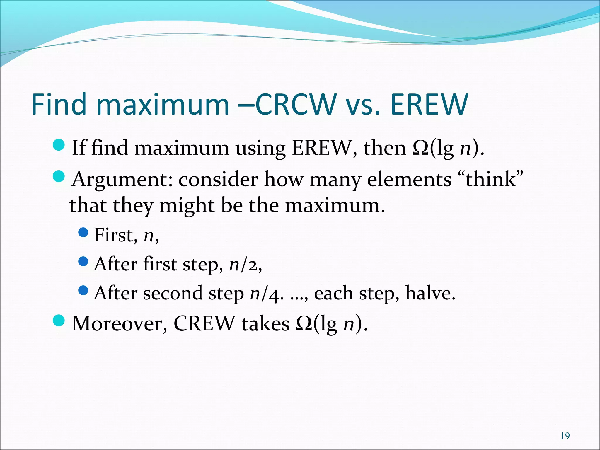 Find maximum –CRCW vs. EREW
If find maximum using EREW, then Ω(lg n).
Argument: consider how many elements “think”
that they might be the maximum.
First, n,
After first step, n/2,
After second step n/4. …, each step, halve.
Moreover, CREW takes Ω(lg n).
19
 