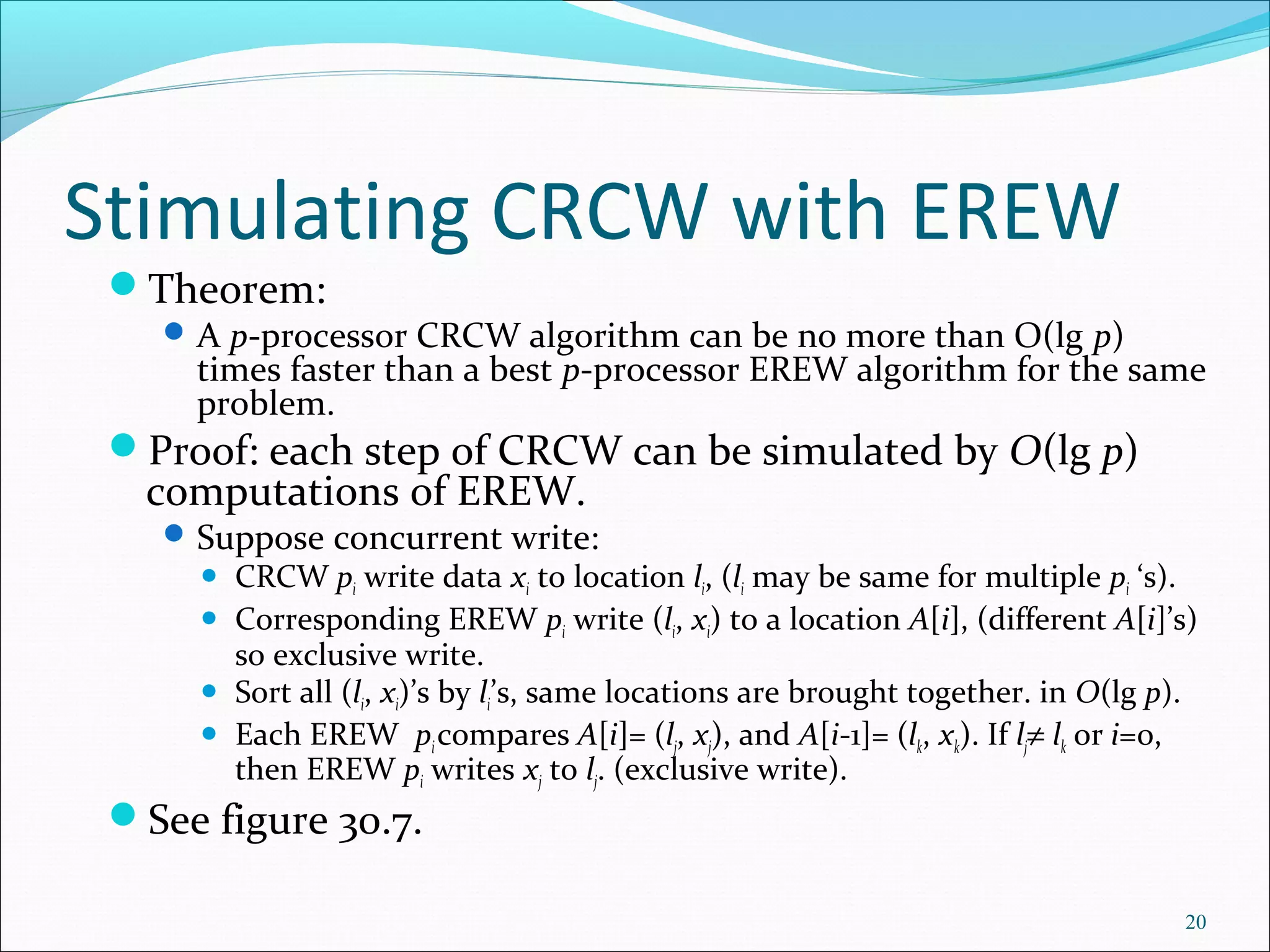 Stimulating CRCW with EREW
Theorem:
A p-processor CRCW algorithm can be no more than O(lg p)
times faster than a best p-processor EREW algorithm for the same
problem.
Proof: each step of CRCW can be simulated by O(lg p)
computations of EREW.
Suppose concurrent write:
 CRCW pi write data xi to location li, (li may be same for multiple pi ‘s).
 Corresponding EREW pi write (li, xi) to a location A[i], (different A[i]’s)
so exclusive write.
 Sort all (li, xi)’s by li’s, same locations are brought together. in O(lg p).
 Each EREW picompares A[i]= (lj, xj), and A[i-1]= (lk, xk). If lj≠ lk or i=0,
then EREW pi writes xj to lj. (exclusive write).
See figure 30.7.
20
 