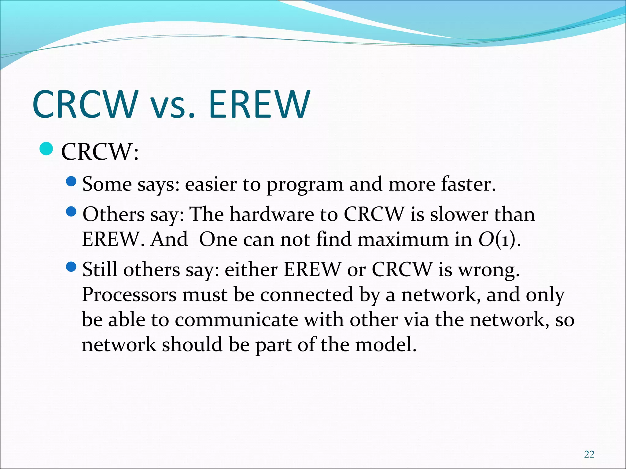 CRCW vs. EREW
CRCW:
Some says: easier to program and more faster.
Others say: The hardware to CRCW is slower than
EREW. And One can not find maximum in O(1).
Still others say: either EREW or CRCW is wrong.
Processors must be connected by a network, and only
be able to communicate with other via the network, so
network should be part of the model.
22
 