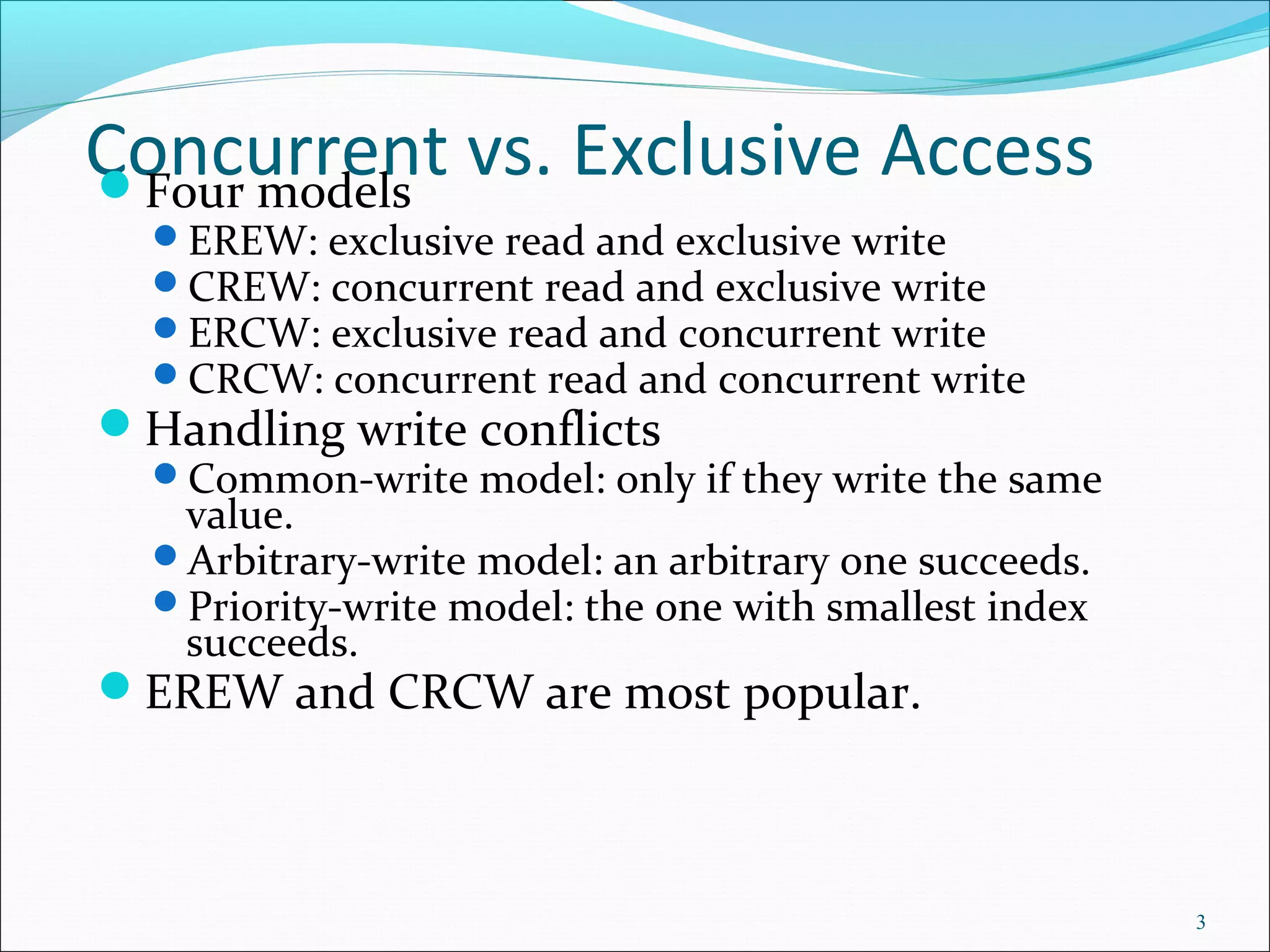 Concurrent vs. Exclusive AccessFour models
EREW: exclusive read and exclusive write
CREW: concurrent read and exclusive write
ERCW: exclusive read and concurrent write
CRCW: concurrent read and concurrent write
Handling write conflicts
Common-write model: only if they write the same
value.
Arbitrary-write model: an arbitrary one succeeds.
Priority-write model: the one with smallest index
succeeds.
EREW and CRCW are most popular.
3
 