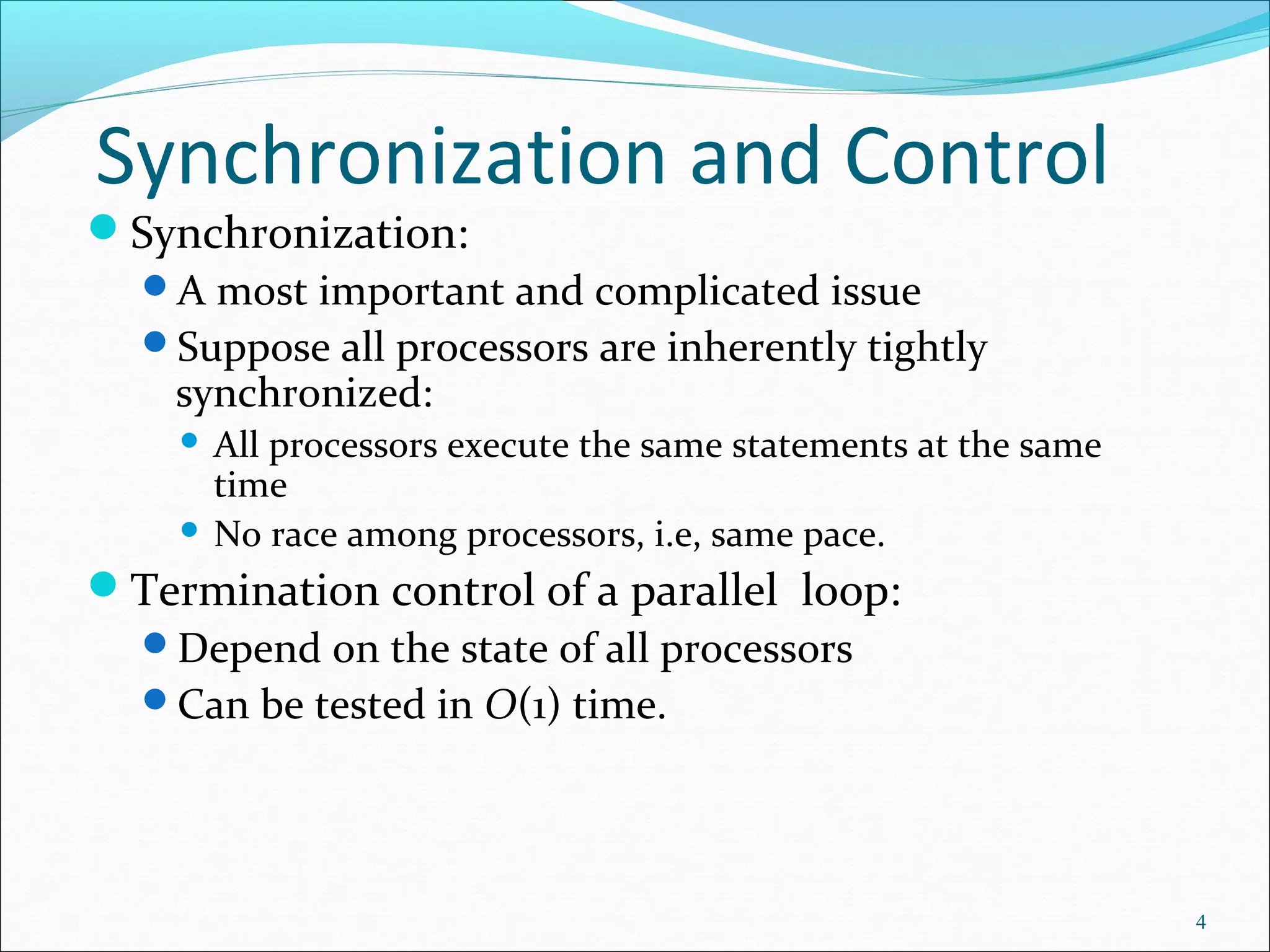 Synchronization and Control
Synchronization:
A most important and complicated issue
Suppose all processors are inherently tightly
synchronized:
 All processors execute the same statements at the same
time
 No race among processors, i.e, same pace.
Termination control of a parallel loop:
Depend on the state of all processors
Can be tested in O(1) time.
4
 