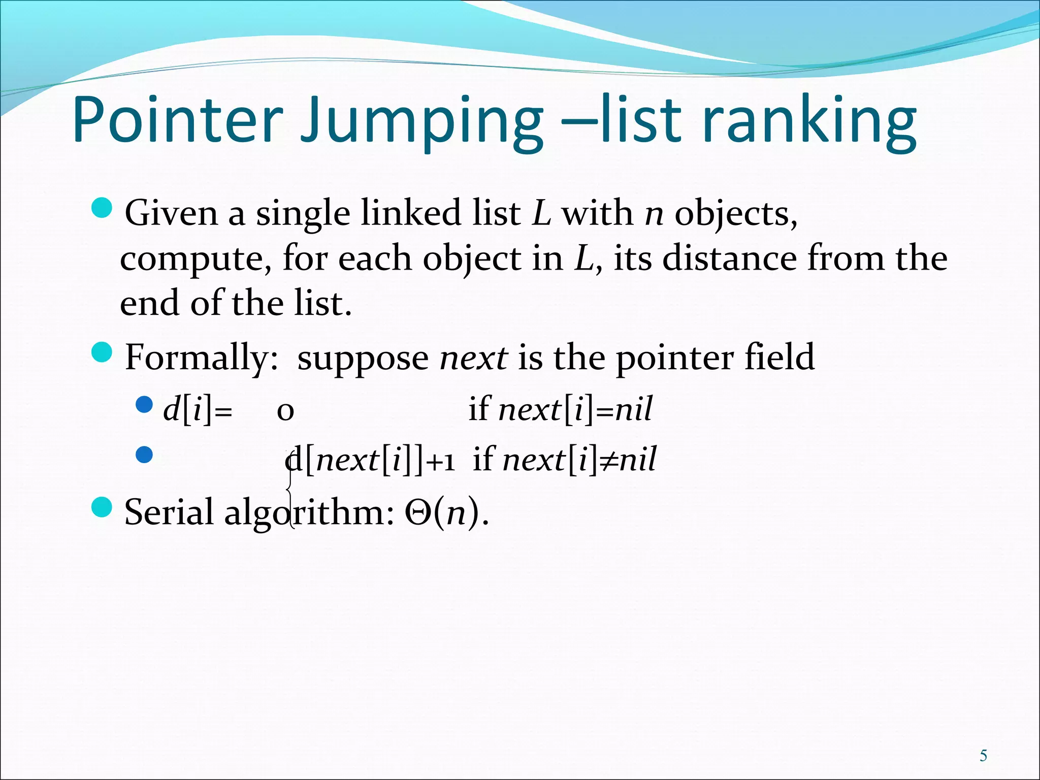 Pointer Jumping –list ranking
Given a single linked list L with n objects,
compute, for each object in L, its distance from the
end of the list.
Formally: suppose next is the pointer field
d[i]= 0 if next[i]=nil
 d[next[i]]+1 if next[i]≠nil
Serial algorithm: Θ(n).
5
 