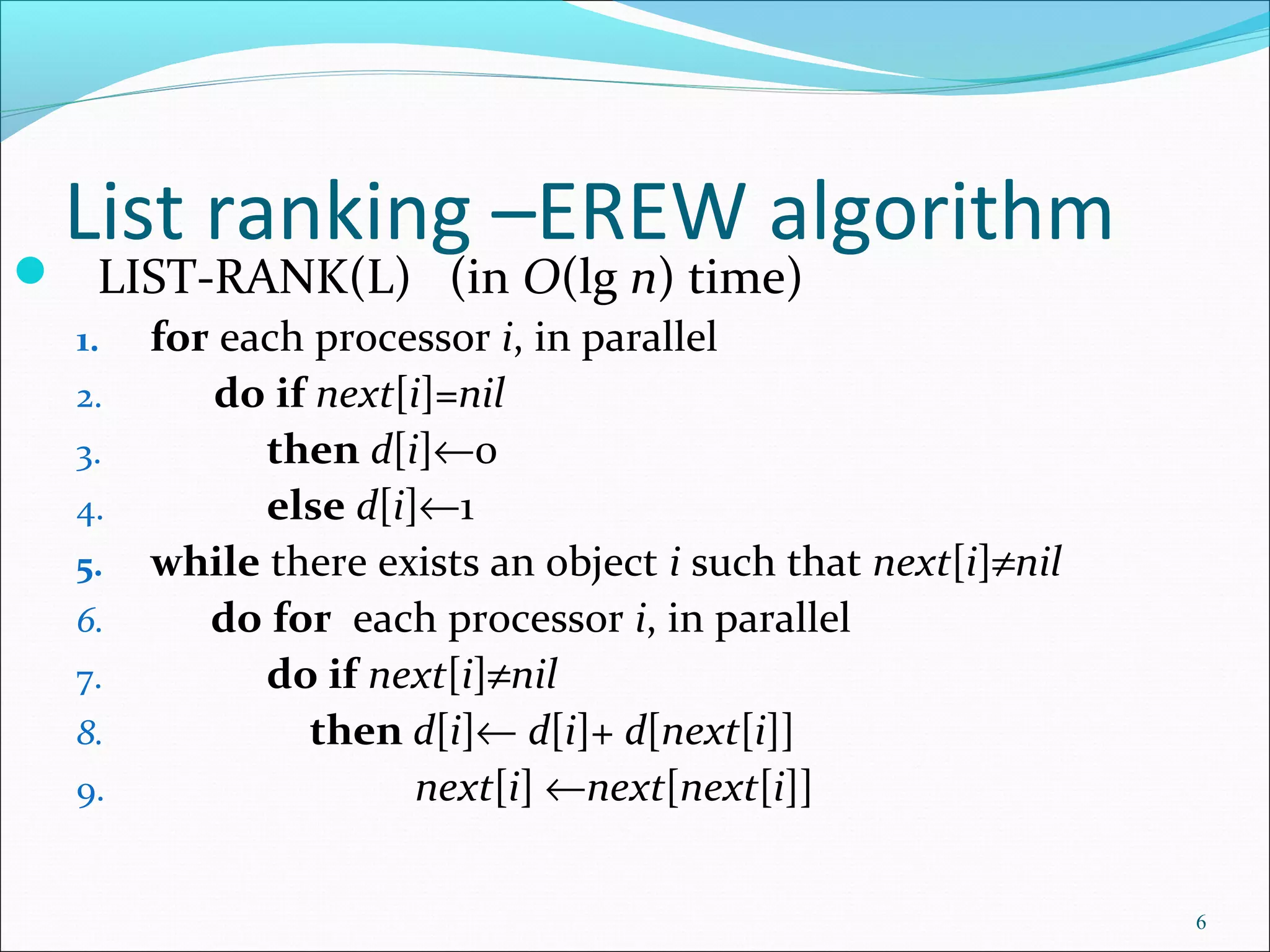 List ranking –EREW algorithm
 LIST-RANK(L) (in O(lg n) time)
1. for each processor i, in parallel
2. do if next[i]=nil
3. then d[i]←0
4. else d[i]←1
5. while there exists an object i such that next[i]≠nil
6. do for each processor i, in parallel
7. do if next[i]≠nil
8. then d[i]← d[i]+ d[next[i]]
9. next[i] ←next[next[i]]
6
 