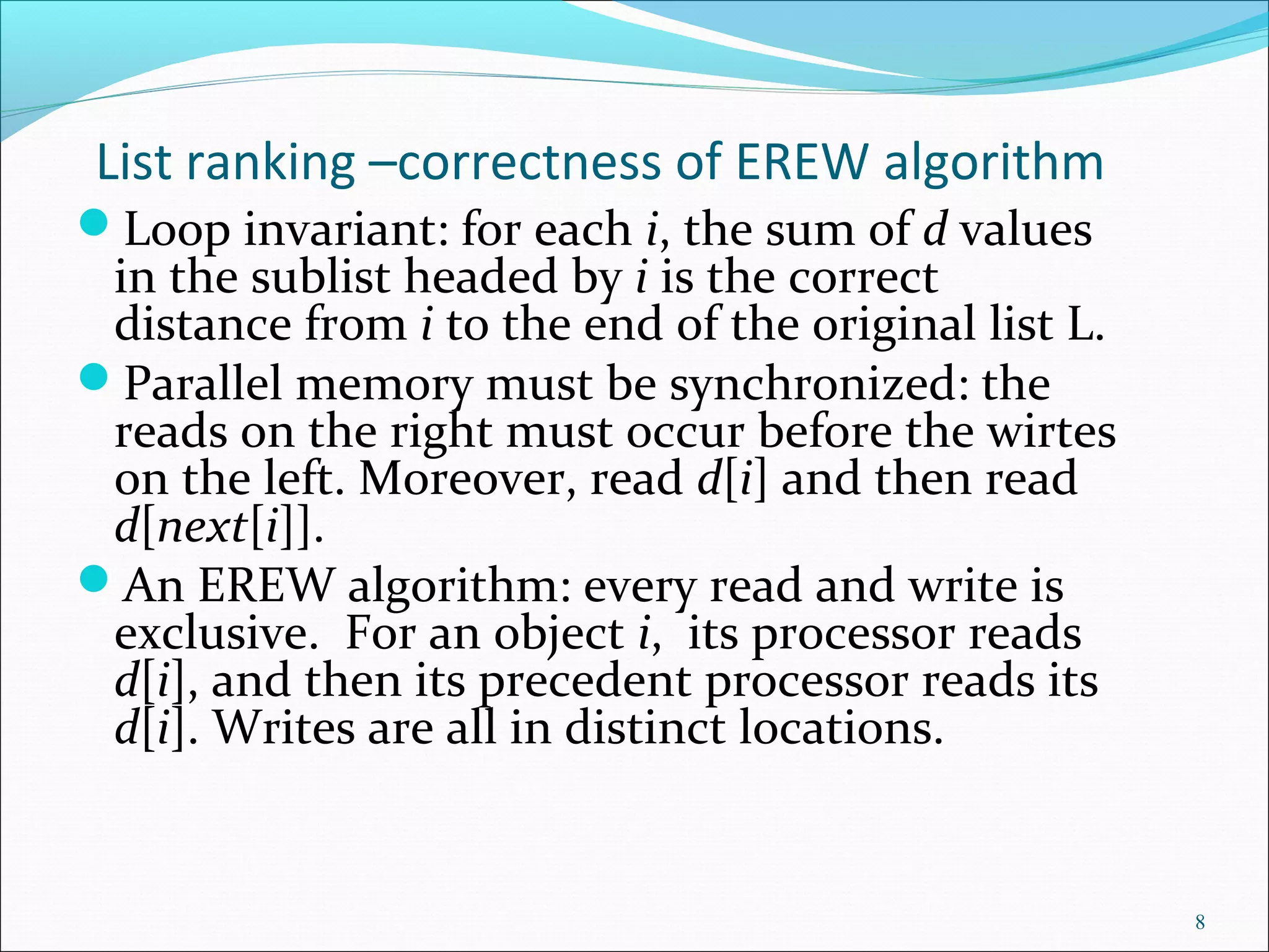 List ranking –correctness of EREW algorithm
Loop invariant: for each i, the sum of d values
in the sublist headed by i is the correct
distance from i to the end of the original list L.
Parallel memory must be synchronized: the
reads on the right must occur before the wirtes
on the left. Moreover, read d[i] and then read
d[next[i]].
An EREW algorithm: every read and write is
exclusive. For an object i, its processor reads
d[i], and then its precedent processor reads its
d[i]. Writes are all in distinct locations.
8
 