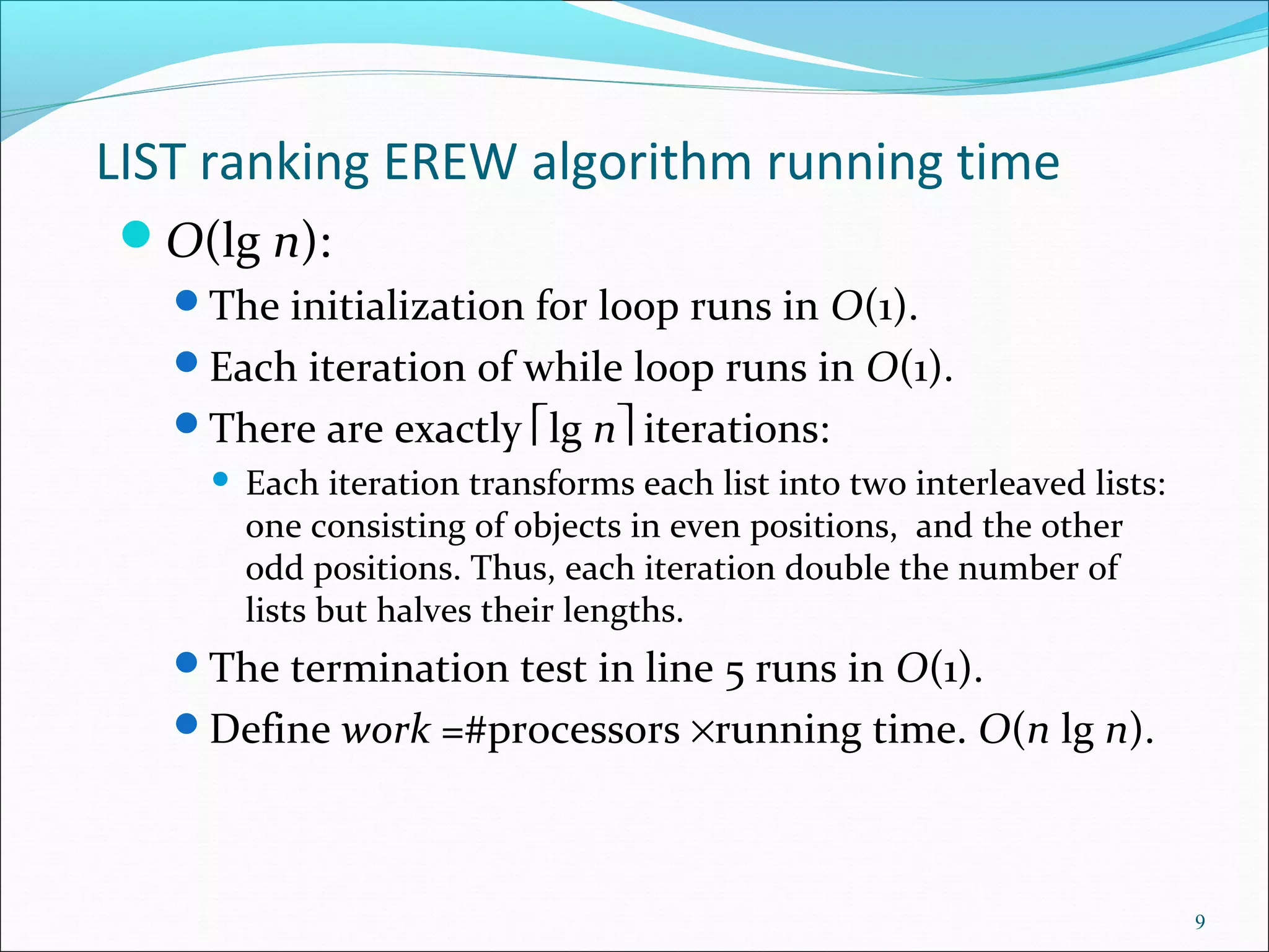 LIST ranking EREW algorithm running time
O(lg n):
The initialization for loop runs in O(1).
Each iteration of while loop runs in O(1).
There are exactly lg n iterations:
 Each iteration transforms each list into two interleaved lists:
one consisting of objects in even positions, and the other
odd positions. Thus, each iteration double the number of
lists but halves their lengths.
The termination test in line 5 runs in O(1).
Define work =#processors ×running time. O(n lg n).
9
 