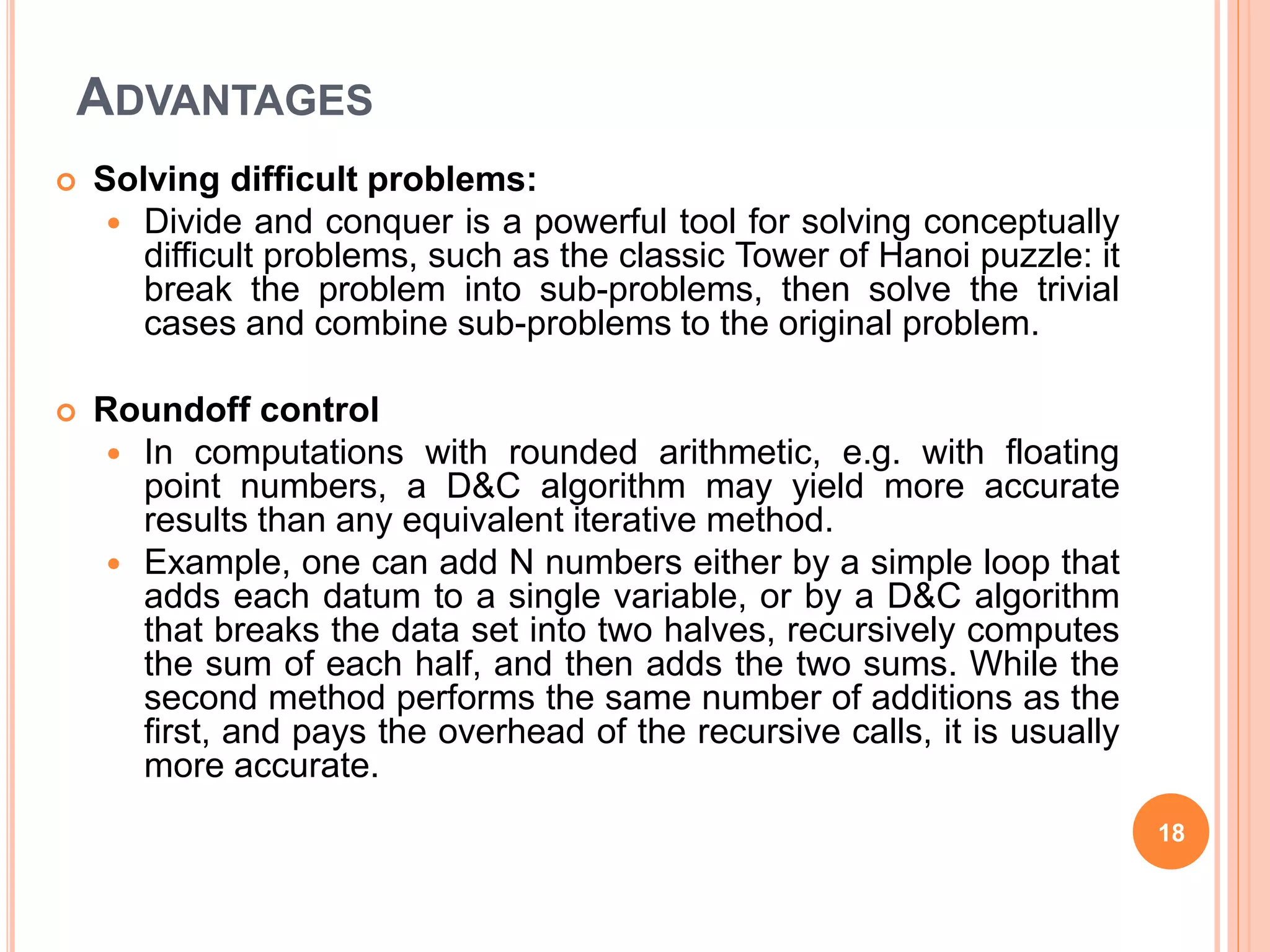 ADVANTAGES
 Solving difficult problems:
 Divide and conquer is a powerful tool for solving conceptually
difficult problems, such as the classic Tower of Hanoi puzzle: it
break the problem into sub-problems, then solve the trivial
cases and combine sub-problems to the original problem.
 Roundoff control
 In computations with rounded arithmetic, e.g. with floating
point numbers, a D&C algorithm may yield more accurate
results than any equivalent iterative method.
 Example, one can add N numbers either by a simple loop that
adds each datum to a single variable, or by a D&C algorithm
that breaks the data set into two halves, recursively computes
the sum of each half, and then adds the two sums. While the
second method performs the same number of additions as the
first, and pays the overhead of the recursive calls, it is usually
more accurate.
18
 