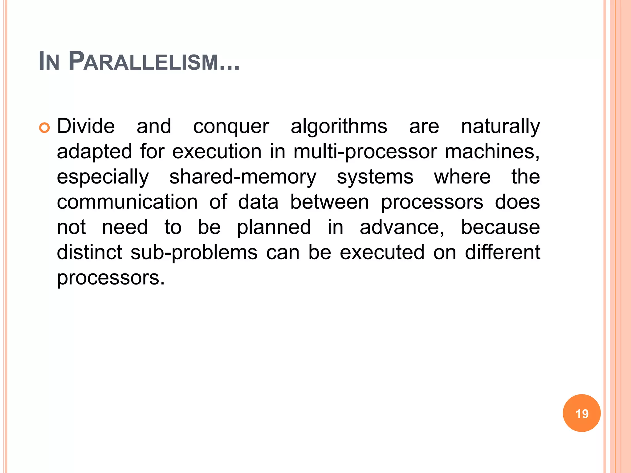 IN PARALLELISM...
 Divide and conquer algorithms are naturally
adapted for execution in multi-processor machines,
especially shared-memory systems where the
communication of data between processors does
not need to be planned in advance, because
distinct sub-problems can be executed on different
processors.
19
 