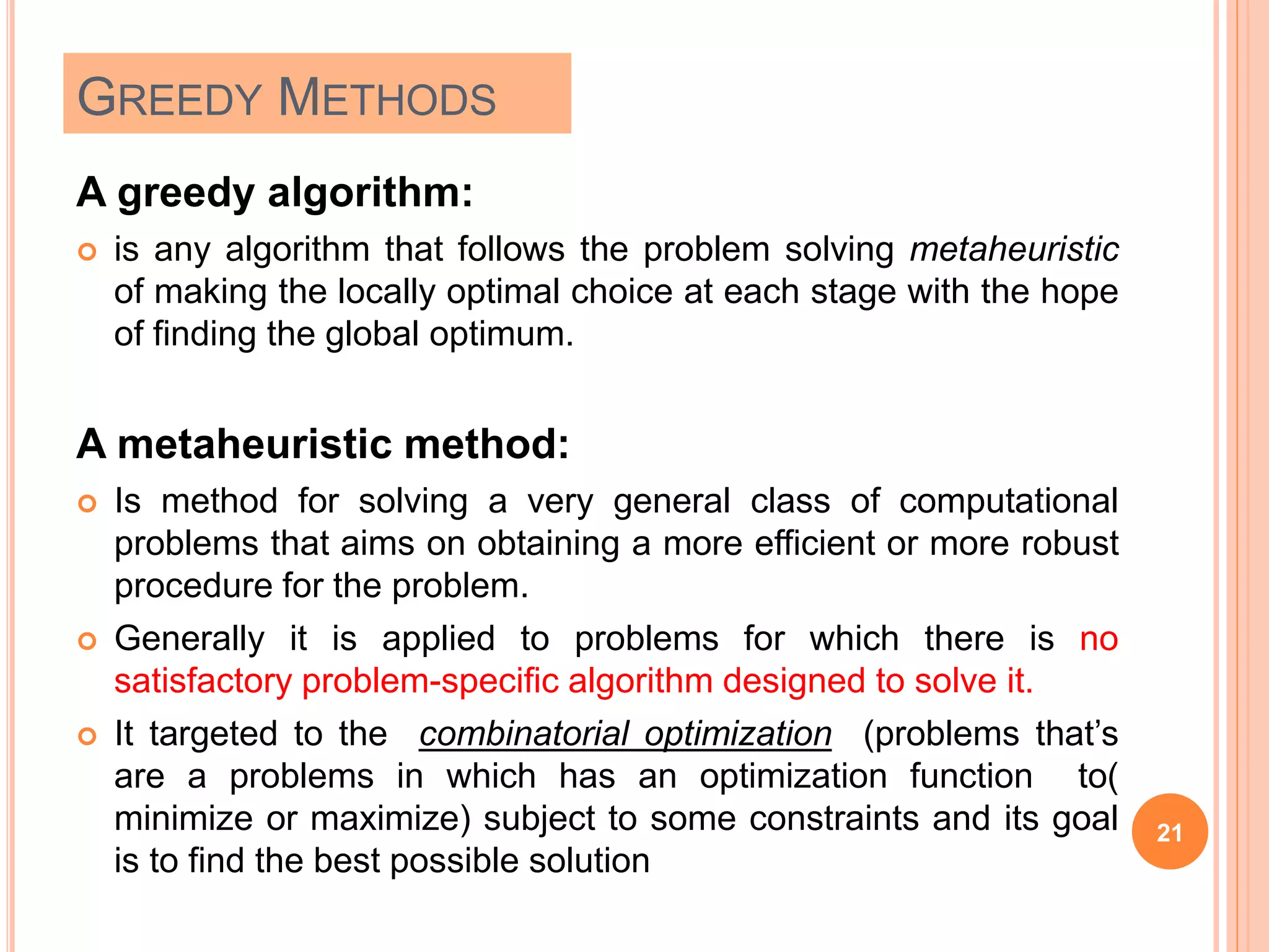 GREEDY METHODS
A greedy algorithm:
 is any algorithm that follows the problem solving metaheuristic
of making the locally optimal choice at each stage with the hope
of finding the global optimum.
A metaheuristic method:
 Is method for solving a very general class of computational
problems that aims on obtaining a more efficient or more robust
procedure for the problem.
 Generally it is applied to problems for which there is no
satisfactory problem-specific algorithm designed to solve it.
 It targeted to the combinatorial optimization (problems that’s
are a problems in which has an optimization function to(
minimize or maximize) subject to some constraints and its goal
is to find the best possible solution
21
 