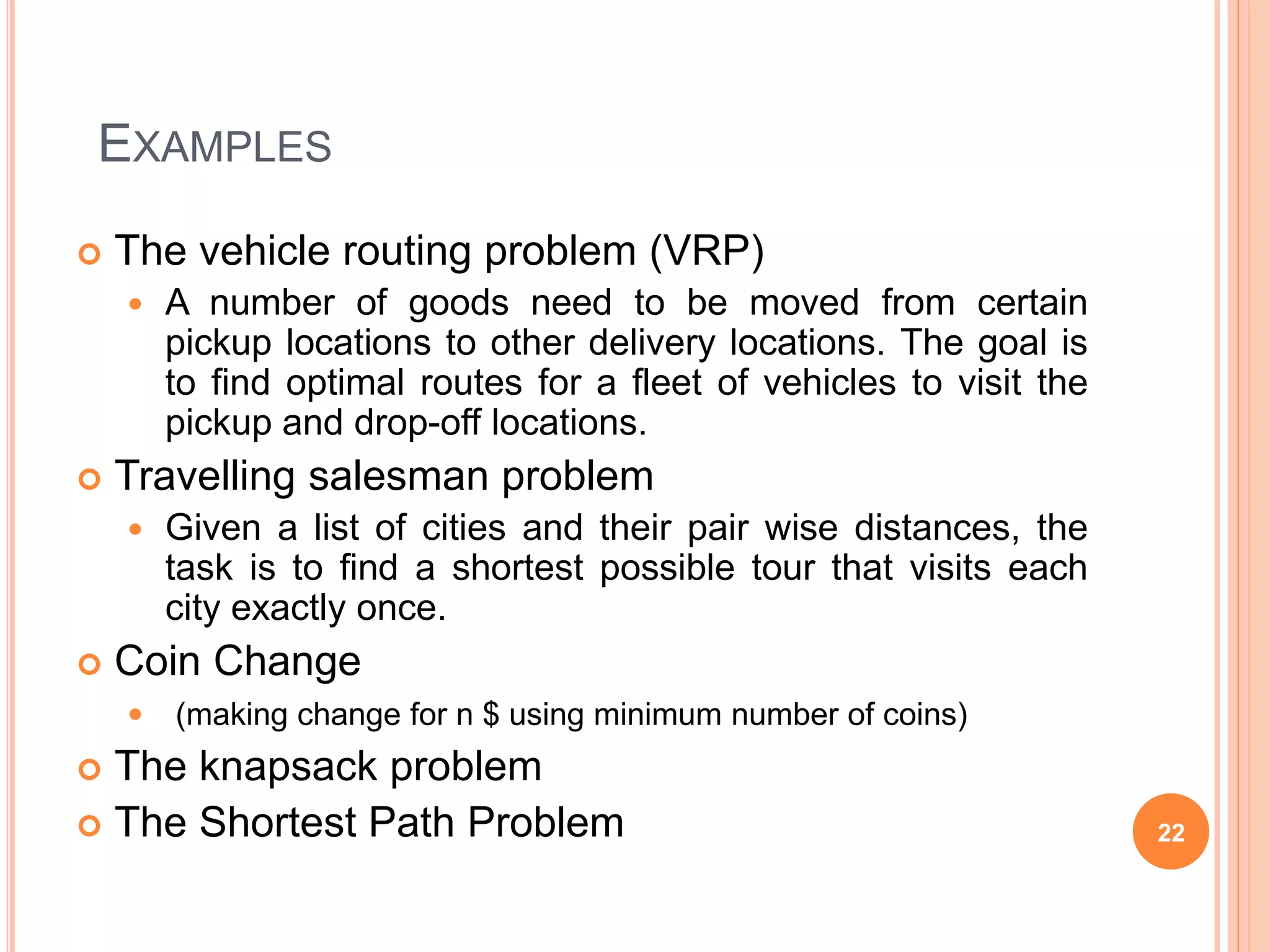 EXAMPLES
 The vehicle routing problem (VRP)
 A number of goods need to be moved from certain
pickup locations to other delivery locations. The goal is
to find optimal routes for a fleet of vehicles to visit the
pickup and drop-off locations.
 Travelling salesman problem
 Given a list of cities and their pair wise distances, the
task is to find a shortest possible tour that visits each
city exactly once.
 Coin Change
 (making change for n $ using minimum number of coins)
 The knapsack problem
 The Shortest Path Problem 22
 