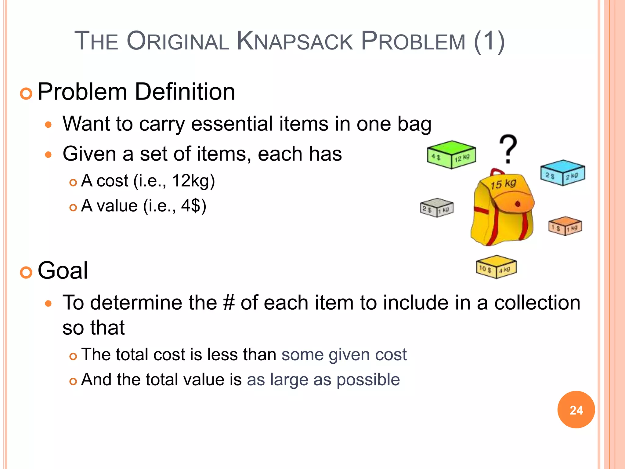 THE ORIGINAL KNAPSACK PROBLEM (1)
 Problem Definition
 Want to carry essential items in one bag
 Given a set of items, each has
 A cost (i.e., 12kg)
 A value (i.e., 4$)
 Goal
 To determine the # of each item to include in a collection
so that
 The total cost is less than some given cost
 And the total value is as large as possible
24
 