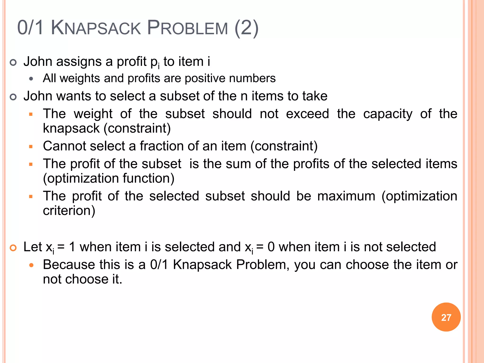 0/1 KNAPSACK PROBLEM (2)
 John assigns a profit pi to item i
 All weights and profits are positive numbers
 John wants to select a subset of the n items to take
 The weight of the subset should not exceed the capacity of the
knapsack (constraint)
 Cannot select a fraction of an item (constraint)
 The profit of the subset is the sum of the profits of the selected items
(optimization function)
 The profit of the selected subset should be maximum (optimization
criterion)
 Let xi = 1 when item i is selected and xi = 0 when item i is not selected
 Because this is a 0/1 Knapsack Problem, you can choose the item or
not choose it.
27
 