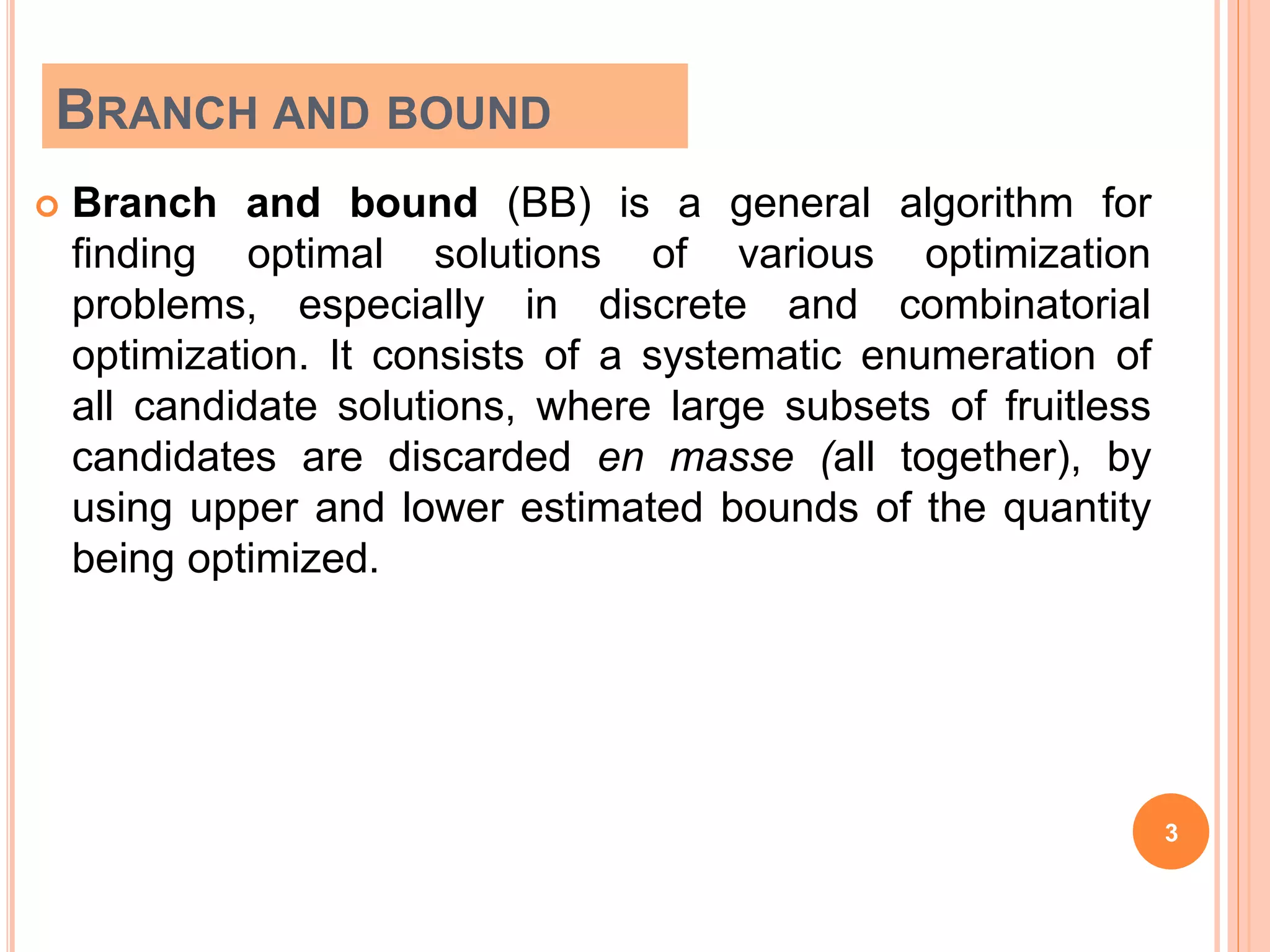 BRANCH AND BOUND
 Branch and bound (BB) is a general algorithm for
finding optimal solutions of various optimization
problems, especially in discrete and combinatorial
optimization. It consists of a systematic enumeration of
all candidate solutions, where large subsets of fruitless
candidates are discarded en masse (all together), by
using upper and lower estimated bounds of the quantity
being optimized.
3
 