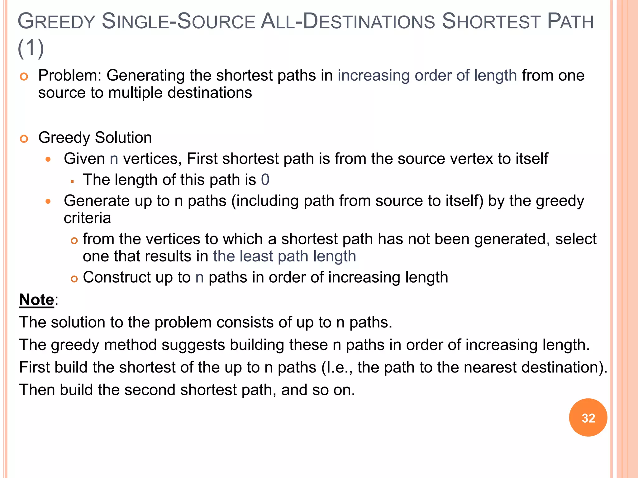 GREEDY SINGLE-SOURCE ALL-DESTINATIONS SHORTEST PATH
(1)
 Problem: Generating the shortest paths in increasing order of length from one
source to multiple destinations
 Greedy Solution
 Given n vertices, First shortest path is from the source vertex to itself
 The length of this path is 0
 Generate up to n paths (including path from source to itself) by the greedy
criteria
 from the vertices to which a shortest path has not been generated, select
one that results in the least path length
 Construct up to n paths in order of increasing length
Note:
The solution to the problem consists of up to n paths.
The greedy method suggests building these n paths in order of increasing length.
First build the shortest of the up to n paths (I.e., the path to the nearest destination).
Then build the second shortest path, and so on.
32
 
