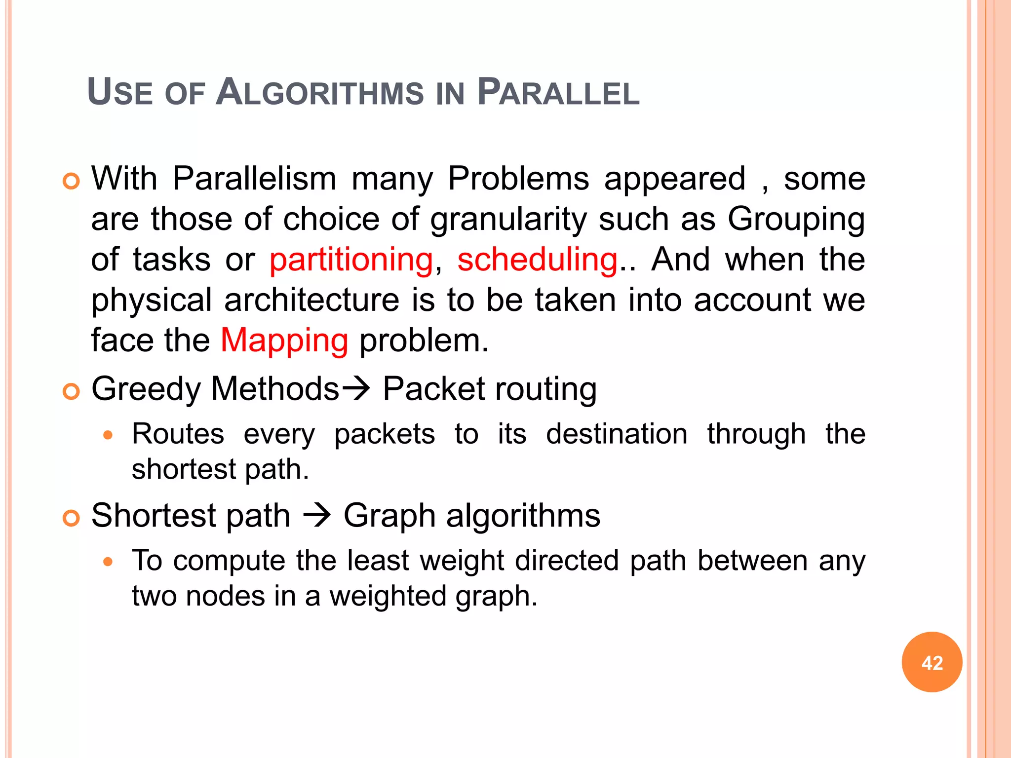 USE OF ALGORITHMS IN PARALLEL
 With Parallelism many Problems appeared , some
are those of choice of granularity such as Grouping
of tasks or partitioning, scheduling.. And when the
physical architecture is to be taken into account we
face the Mapping problem.
 Greedy Methods Packet routing
 Routes every packets to its destination through the
shortest path.
 Shortest path  Graph algorithms
 To compute the least weight directed path between any
two nodes in a weighted graph.
42
 