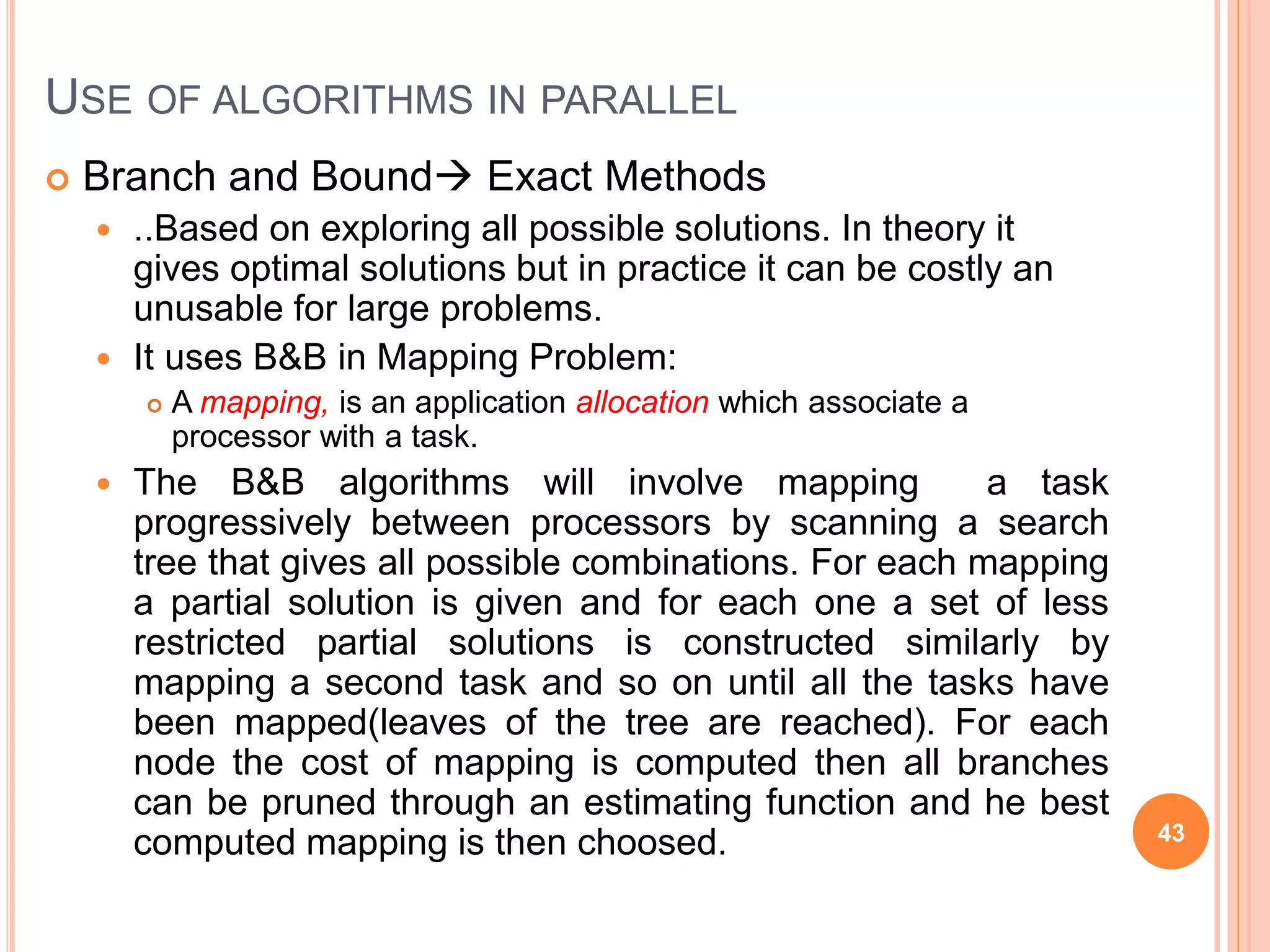  Branch and Bound Exact Methods
 ..Based on exploring all possible solutions. In theory it
gives optimal solutions but in practice it can be costly an
unusable for large problems.
 It uses B&B in Mapping Problem:
 A mapping, is an application allocation which associate a
processor with a task.
 The B&B algorithms will involve mapping a task
progressively between processors by scanning a search
tree that gives all possible combinations. For each mapping
a partial solution is given and for each one a set of less
restricted partial solutions is constructed similarly by
mapping a second task and so on until all the tasks have
been mapped(leaves of the tree are reached). For each
node the cost of mapping is computed then all branches
can be pruned through an estimating function and he best
computed mapping is then choosed. 43
USE OF ALGORITHMS IN PARALLEL
 