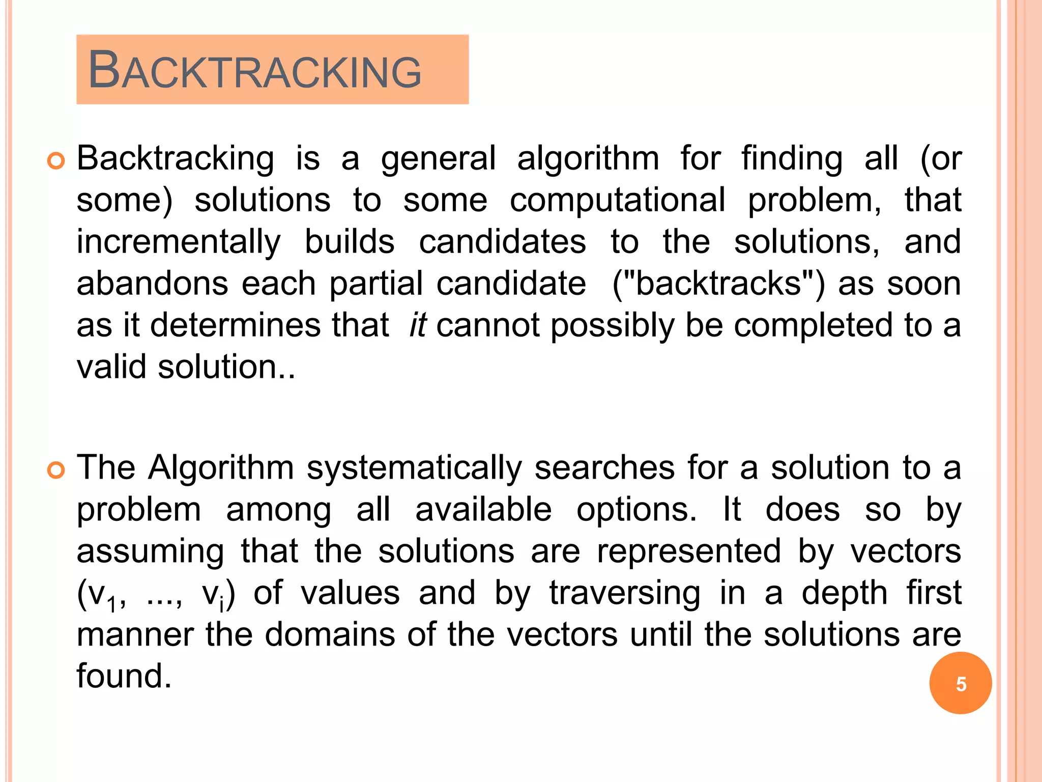 BACKTRACKING
 Backtracking is a general algorithm for finding all (or
some) solutions to some computational problem, that
incrementally builds candidates to the solutions, and
abandons each partial candidate ("backtracks") as soon
as it determines that it cannot possibly be completed to a
valid solution..
 The Algorithm systematically searches for a solution to a
problem among all available options. It does so by
assuming that the solutions are represented by vectors
(v1, ..., vi) of values and by traversing in a depth first
manner the domains of the vectors until the solutions are
found. 5
 