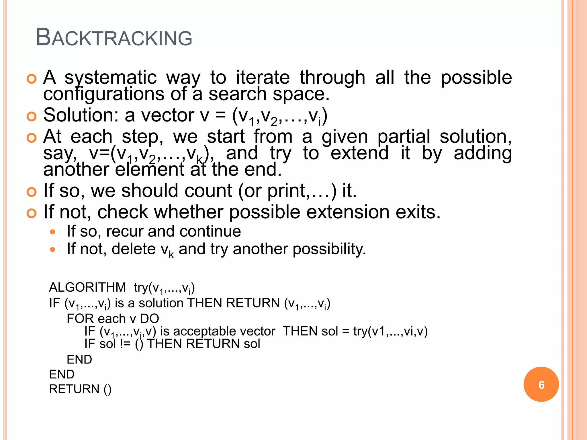 BACKTRACKING
 A systematic way to iterate through all the possible
configurations of a search space.
 Solution: a vector v = (v1,v2,…,vi)
 At each step, we start from a given partial solution,
say, v=(v1,v2,…,vk), and try to extend it by adding
another element at the end.
 If so, we should count (or print,…) it.
 If not, check whether possible extension exits.
 If so, recur and continue
 If not, delete vk and try another possibility.
ALGORITHM try(v1,...,vi)
IF (v1,...,vi) is a solution THEN RETURN (v1,...,vi)
FOR each v DO
IF (v1,...,vi,v) is acceptable vector THEN sol = try(v1,...,vi,v)
IF sol != () THEN RETURN sol
END
END
RETURN () 6
 