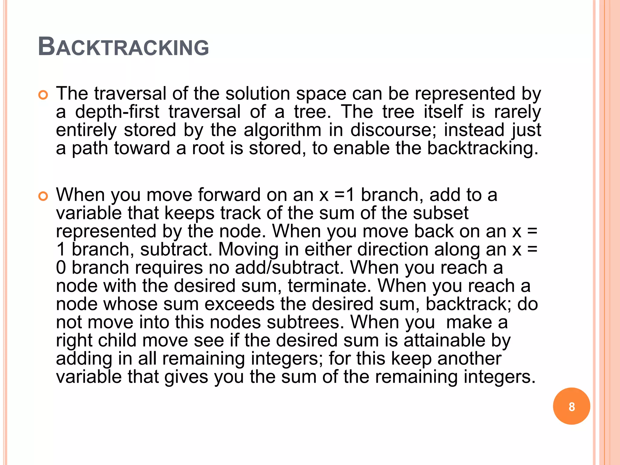 BACKTRACKING
 The traversal of the solution space can be represented by
a depth-first traversal of a tree. The tree itself is rarely
entirely stored by the algorithm in discourse; instead just
a path toward a root is stored, to enable the backtracking.
 When you move forward on an x =1 branch, add to a
variable that keeps track of the sum of the subset
represented by the node. When you move back on an x =
1 branch, subtract. Moving in either direction along an x =
0 branch requires no add/subtract. When you reach a
node with the desired sum, terminate. When you reach a
node whose sum exceeds the desired sum, backtrack; do
not move into this nodes subtrees. When you make a
right child move see if the desired sum is attainable by
adding in all remaining integers; for this keep another
variable that gives you the sum of the remaining integers.
8
 