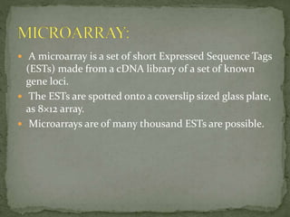  A microarray is a set of short Expressed Sequence Tags
(ESTs) made from a cDNA library of a set of known
gene loci.
 The ESTs are spotted onto a coverslip sized glass plate,
as 8×12 array.
 Microarrays are of many thousand ESTs are possible.
 