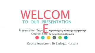 WELCOM
E
TO OUR PRESENTATION
Presentation Topic is :Programming Using the Message-Passing Paradigm
Course Title :Parallel and Distributed Computing
Course Intructor : Sir Sadaqat Hussain
 