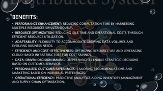 BENEFITS:
• PERFORMANCE ENHANCEMENT: REDUCING COMPUTATION TIME BY HARNESSING
MULTIPLE RESOURCES SIMULTANEOUSLY.
• RESOURCE OPTIMIZATION: REDUCING IDLE TIME AND OPERATIONAL COSTS THROUGH
EFFICIENT RESOURCE UTILIZATION.
• ADAPTABILITY: FLEXIBILITY TO ACCOMMODATE GROWING DATA VOLUMES AND
EVOLVING BUSINESS NEEDS.
• EFFICIENCY AND COST-EFFECTIVENESS: OPTIMIZING RESOURCE USE AND LEVERAGING
CLOUD-BASED INFRASTRUCTURE FOR COST SAVINGS.
• DATA-DRIVEN DECISION MAKING: DEEPER INSIGHTS ENABLE STRATEGIC DECISIONS
BASED ON CUSTOMER BEHAVIOR.
• PERSONALIZED CUSTOMER EXPERIENCES: TAILORING RECOMMENDATIONS AND
MARKETING BASED ON INDIVIDUAL PREFERENCES.
• OPERATIONAL EFFICIENCY: PREDICTIVE ANALYTICS AIDING INVENTORY MANAGEMENT
AND SUPPLY CHAIN OPTIMIZATION.
 
