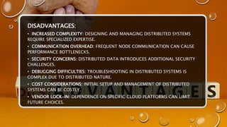 DISADVANTAGES:
• INCREASED COMPLEXITY: DESIGNING AND MANAGING DISTRIBUTED SYSTEMS
REQUIRE SPECIALIZED EXPERTISE.
• COMMUNICATION OVERHEAD: FREQUENT NODE COMMUNICATION CAN CAUSE
PERFORMANCE BOTTLENECKS.
• SECURITY CONCERNS: DISTRIBUTED DATA INTRODUCES ADDITIONAL SECURITY
CHALLENGES.
• DEBUGGING DIFFICULTIES: TROUBLESHOOTING IN DISTRIBUTED SYSTEMS IS
COMPLEX DUE TO DISTRIBUTED NATURE.
• COST CONSIDERATIONS: INITIAL SETUP AND MANAGEMENT OF DISTRIBUTED
SYSTEMS CAN BE COSTLY.
• VENDOR LOCK-IN: DEPENDENCE ON SPECIFIC CLOUD PLATFORMS CAN LIMIT
FUTURE CHOICES.
 