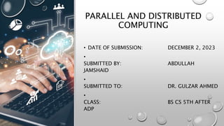 PARALLEL AND DISTRIBUTED
COMPUTING
• DATE OF SUBMISSION: DECEMBER 2, 2023
•
SUBMITTED BY: ABDULLAH
JAMSHAID
•
SUBMITTED TO: DR. GULZAR AHMED
•
CLASS: BS CS 5TH AFTER
ADP
 