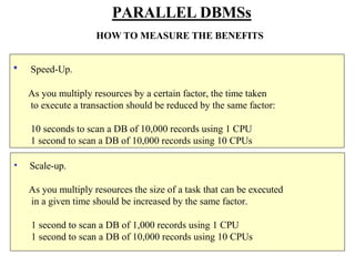 • Scale-up.
As you multiply resources the size of a task that can be executed
in a given time should be increased by the same factor.
1 second to scan a DB of 1,000 records using 1 CPU
1 second to scan a DB of 10,000 records using 10 CPUs
PARALLEL DBMSs
HOW TO MEASURE THE BENEFITS
• Speed-Up.
As you multiply resources by a certain factor, the time taken
to execute a transaction should be reduced by the same factor:
10 seconds to scan a DB of 10,000 records using 1 CPU
1 second to scan a DB of 10,000 records using 10 CPUs
 