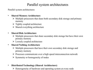 Parallel system architectures
Parallel system architectures:
• Shared Memory Architecture
 Multiple processors that share both secondary disk storage and primary
memory
 Tightly coupled architecture
 Shared everything architecture
• Shared Disk Architecture
 Multiple processors that share secondary disk storage but have their own
primary memory
 Loosely coupled architecture
• Shared Nothing Architecture
 Multiple processors that have their own secondary disk storage and
primary memory
 Processes communicate over a high speed interconnection network
 Symmetry or homogeneity of nodes
• Distributed Technology (Shared Architecture)
 Heterogeneity of hardware and operating system at every node
 