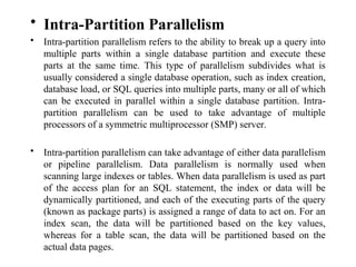 • Intra-Partition Parallelism
• Intra-partition parallelism refers to the ability to break up a query into
multiple parts within a single database partition and execute these
parts at the same time. This type of parallelism subdivides what is
usually considered a single database operation, such as index creation,
database load, or SQL queries into multiple parts, many or all of which
can be executed in parallel within a single database partition. Intra-
partition parallelism can be used to take advantage of multiple
processors of a symmetric multiprocessor (SMP) server.
• Intra-partition parallelism can take advantage of either data parallelism
or pipeline parallelism. Data parallelism is normally used when
scanning large indexes or tables. When data parallelism is used as part
of the access plan for an SQL statement, the index or data will be
dynamically partitioned, and each of the executing parts of the query
(known as package parts) is assigned a range of data to act on. For an
index scan, the data will be partitioned based on the key values,
whereas for a table scan, the data will be partitioned based on the
actual data pages.
 