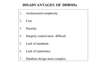 1. Architectural complexity.
2. Cost.
3. Security.
4. Integrity control more difficult.
5. Lack of standards.
6. Lack of experience.
7. Database design more complex.
DISADVANTAGES OF DDBMSs
 