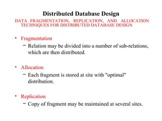 Distributed Database Design
DATA FRAGMENTATION, REPLICATION, AND ALLOCATION
TECHNIQUES FOR DISTRIBUTED DATABASE DESIGN
• Fragmentation
– Relation may be divided into a number of sub-relations,
which are then distributed.
• Allocation
– Each fragment is stored at site with "optimal"
distribution.
• Replication
– Copy of fragment may be maintained at several sites.
 