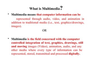 What is Multimedia?
• Multimedia means that computer information can be
represented through audio, video, and animation in
addition to traditional media (i.e., text, graphics/drawings,
images).
OR
• Multimedia is the field concerned with the computer
controlled integration of text, graphics, drawings, still
and moving images (Video), animation, audio, and any
other media where every type of information can be
represented, stored, transmitted and processed digitally.
 