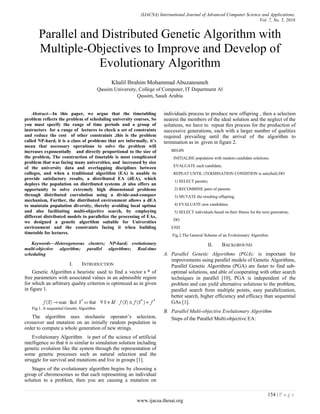 (IJACSA) International Journal of Advanced Computer Science and Applications,
Vol. 7, No. 5, 2016
154 | P a g e
www.ijacsa.thesai.org
Parallel and Distributed Genetic Algorithm with
Multiple-Objectives to Improve and Develop of
Evolutionary Algorithm
Khalil Ibrahim Mohammad Abuzanouneh
Qassim University, College of Computer, IT Department Al
Qassim, Saudi Arabia
Abstract—In this paper, we argue that the timetabling
problem reflects the problem of scheduling university courses, So
you must specify the range of time periods and a group of
instructors for a range of lectures to check a set of constraints
and reduce the cost of other constraints ,this is the problem
called NP-hard, it is a class of problems that are informally, it’s
mean that necessary operations to solve the problem will
increases exponentially and directly proportional to the size of
the problem, The construction of timetable is most complicated
problem that was facing many universities, and increased by size
of the university data and overlapping disciplines between
colleges, and when a traditional algorithm (EA) is unable to
provide satisfactory results, a distributed EA (dEA), which
deploys the population on distributed systems ,it also offers an
opportunity to solve extremely high dimensional problems
through distributed coevolution using a divide-and-conquer
mechanism, Further, the distributed environment allows a dEA
to maintain population diversity, thereby avoiding local optima
and also facilitating multi-objective search, by employing
different distributed models to parallelize the processing of EAs,
we designed a genetic algorithm suitable for Universities
environment and the constraints facing it when building
timetable for lectures.
Keywords—Heterogeneous clusters; NP-hard; evolutionary
multi-objective algorithm; parallel algorithms; Real-time
scheduling
I. INTRODUCTION
Genetic Algorithm a heuristic used to find a vector x * of
free parameters with associated values in an admissible region
for which an arbitrary quality criterion is optimized as in given
in figure 1.
Fig.1. A sequential Genetic Algorithm
The algorithm uses stochastic operator’s selection,
crossover and mutation on an initially random population in
order to compute a whole generation of new strings.
Evolutionary Algorithm is part of the science of artificial
intelligence so that it is similar to simulation solution including
genetic evolution like the system through the representation of
some genetic processes such as natural selection and the
struggle for survival and mutations and live in groups [1].
Stages of the evolutionary algorithm begins by choosing a
group of chromosomes so that each representing an individual
solution to a problem, then you are causing a mutation on
individuals process to produce new offspring , then a selection
nearest the members of the ideal solution and the neglect of the
solutions, we have to repeat this process for the production of
successive generations, each with a larger number of qualities
required prevailing until the arrival of the algorithm to
termination as in given in figure 2.
BEGIN
INITIALISE population with random candidate solutions;
EVALUATE each candidate;
REPEAT UNTIL (TERMINATION CONDITION is satisfied) DO
1) SELECT parents;
2) RECOMBINE pairs of parents;
3) MUTATE the resulting offspring;
4) EVALUATE new candidates;
5) SELECT individuals based on their fitness for the next generation;
DO
END
Fig.2.The General Scheme of an Evolutionary Algorithm
II. BACKGROUND
A. Parallel Genetic Algorithms (PGA): is important for
improvements using parallel models of Genetic Algorithms,
Parallel Genetic Algorithms (PGA) are faster to find sub-
optimal solutions, and able of cooperating with other search
techniques in parallel [10], PGA is independent of the
problem and can yield alternative solutions to the problem,
parallel search from multiple points, easy parallelization,
better search, higher efficiency and efficacy than sequential
GAs [1].
B. Parallel Multi-objective Evolutionary Algorithm
Steps of the Parallel Multi-objective EA:
 